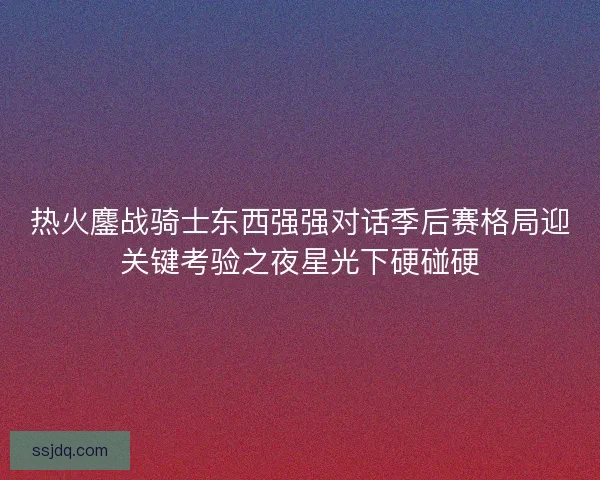 热火鏖战骑士东西强强对话季后赛格局迎关键考验之夜星光下硬碰硬