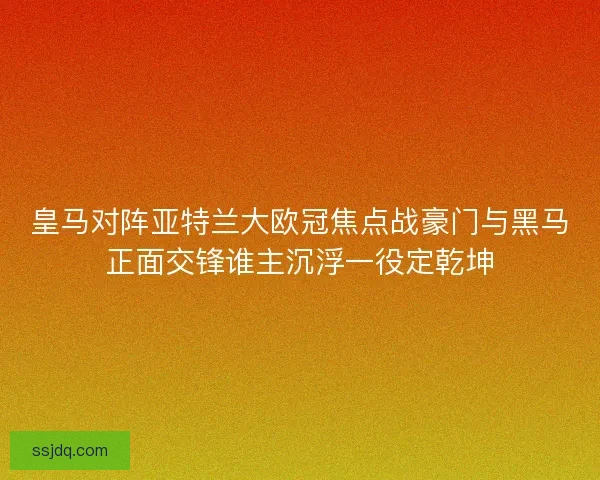 皇马对阵亚特兰大欧冠焦点战豪门与黑马正面交锋谁主沉浮一役定乾坤