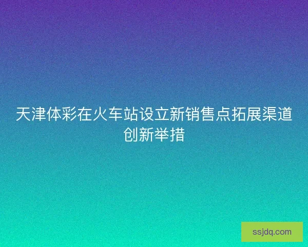 天津体彩在火车站设立新销售点拓展渠道创新举措