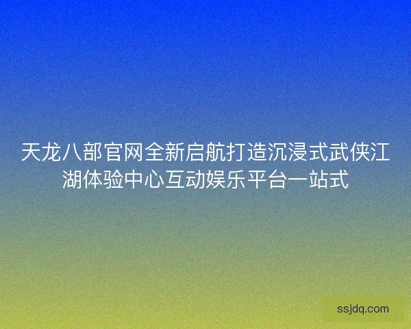 天龙八部官网全新启航打造沉浸式武侠江湖体验中心互动娱乐平台一站式