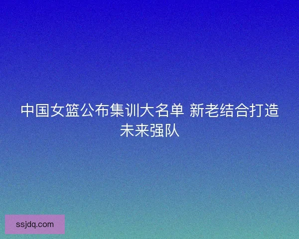 中国女篮公布集训大名单 新老结合打造未来强队