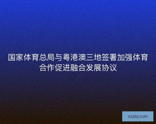 国家体育总局与粤港澳三地签署加强体育合作促进融合发展协议