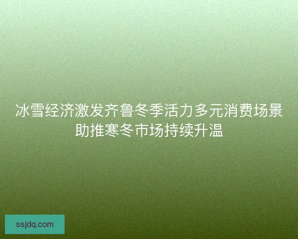 冰雪经济激发齐鲁冬季活力多元消费场景助推寒冬市场持续升温