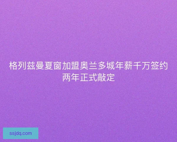 格列兹曼夏窗加盟奥兰多城年薪千万签约两年正式敲定