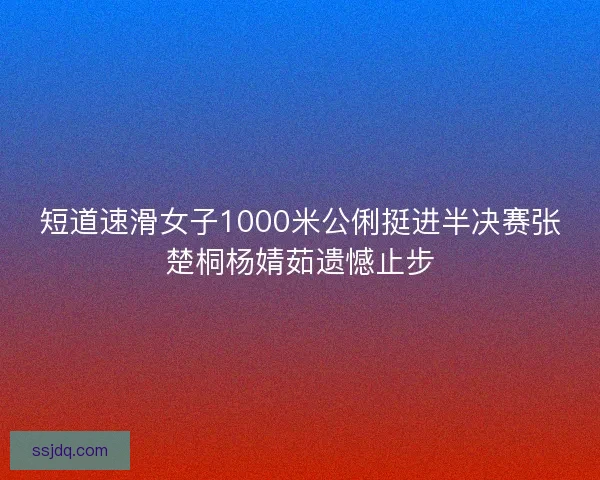 短道速滑女子1000米公俐挺进半决赛张楚桐杨婧茹遗憾止步