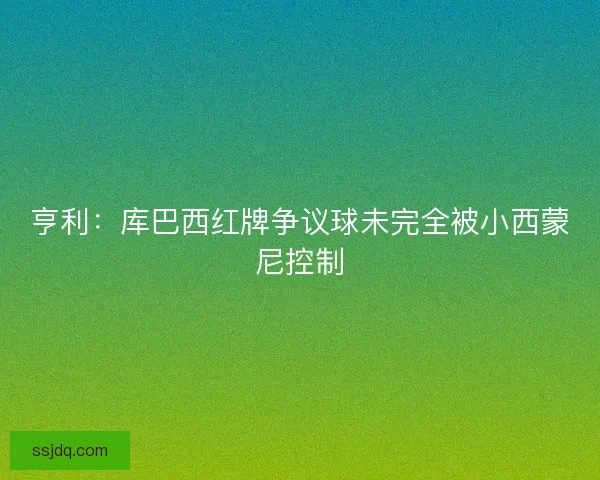 亨利：库巴西红牌争议球未完全被小西蒙尼控制