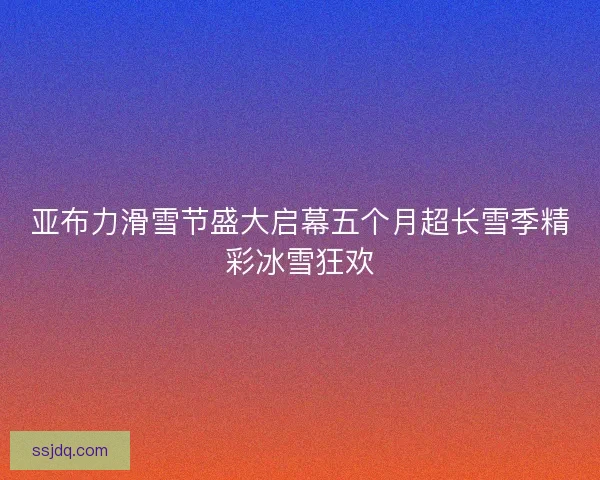 亚布力滑雪节盛大启幕五个月超长雪季精彩冰雪狂欢