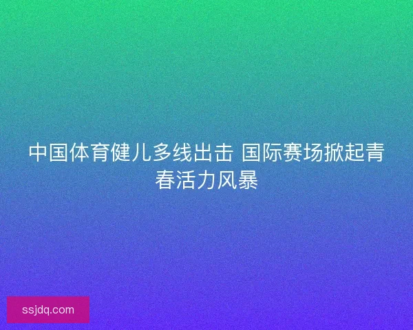 中国体育健儿多线出击 国际赛场掀起青春活力风暴