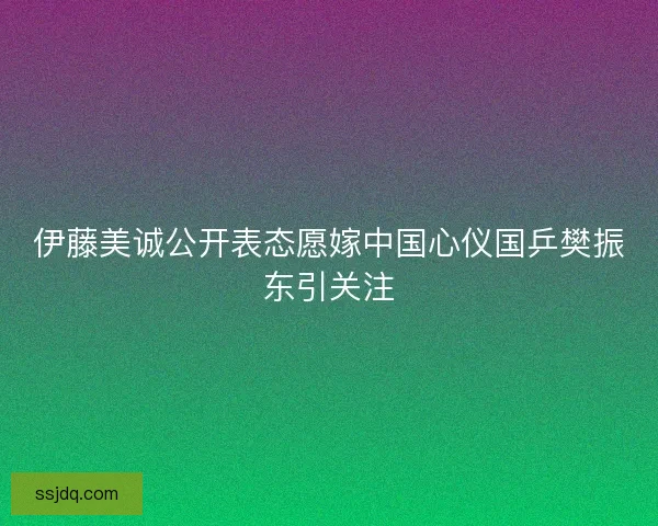 伊藤美诚公开表态愿嫁中国心仪国乒樊振东引关注