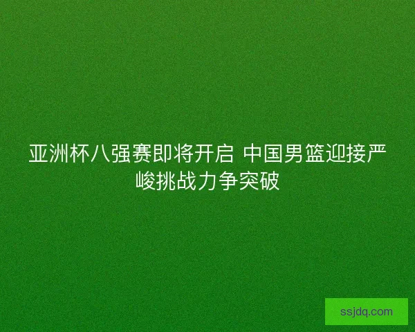 亚洲杯八强赛即将开启 中国男篮迎接严峻挑战力争突破