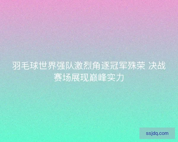 羽毛球世界强队激烈角逐冠军殊荣 决战赛场展现巅峰实力